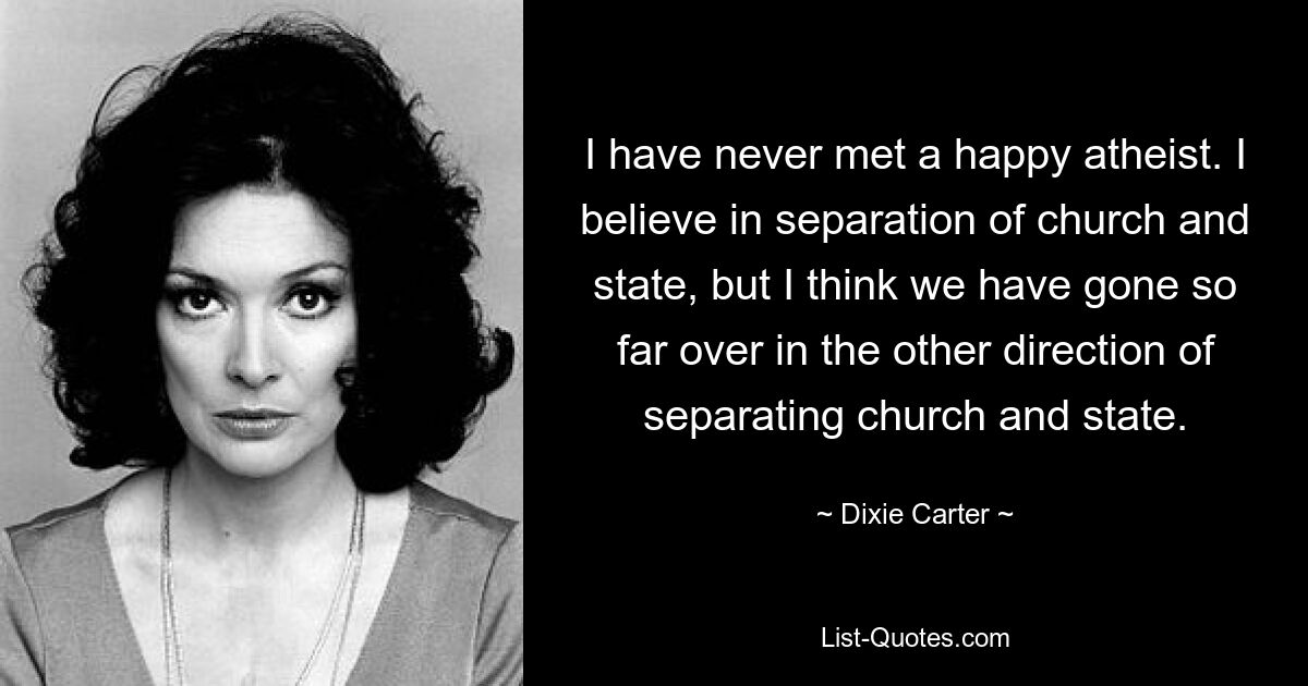 I have never met a happy atheist. I believe in separation of church and state, but I think we have gone so far over in the other direction of separating church and state. — © Dixie Carter