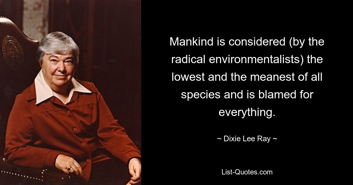 Mankind is considered (by the radical environmentalists) the lowest and the meanest of all species and is blamed for everything. — © Dixie Lee Ray