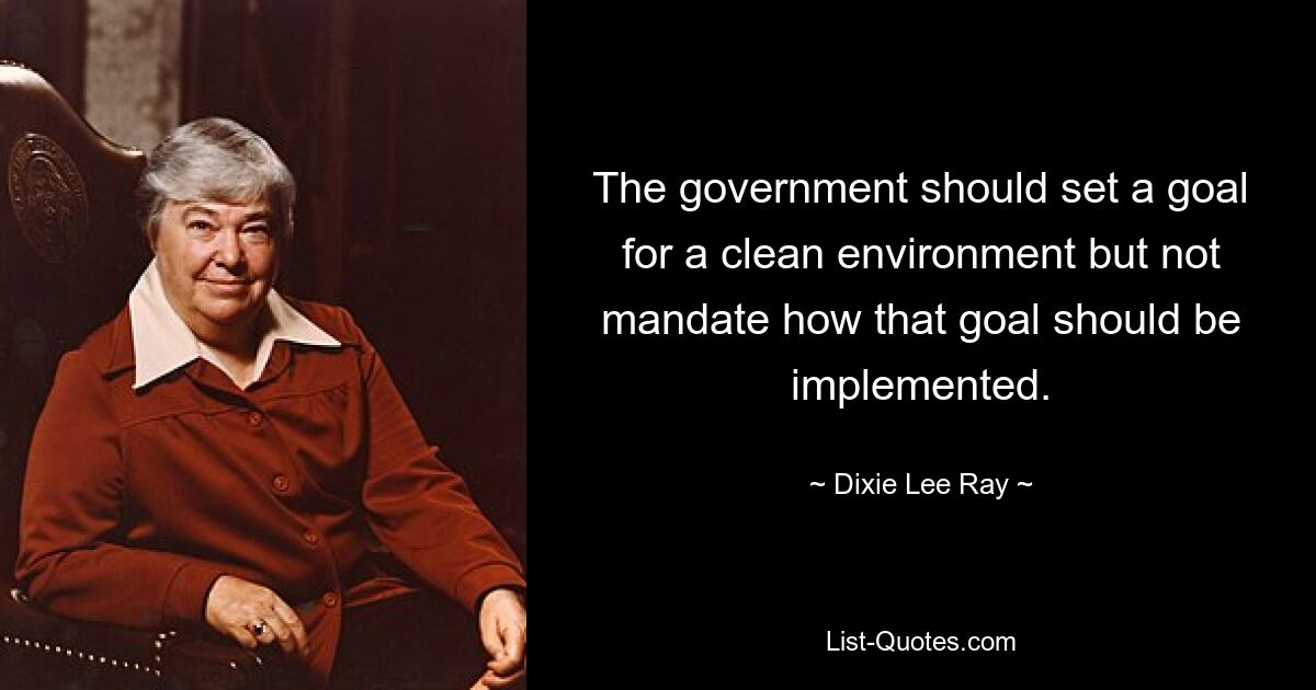 The government should set a goal for a clean environment but not mandate how that goal should be implemented. — © Dixie Lee Ray