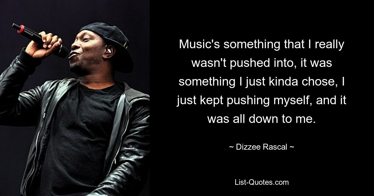 Music's something that I really wasn't pushed into, it was something I just kinda chose, I just kept pushing myself, and it was all down to me. — © Dizzee Rascal