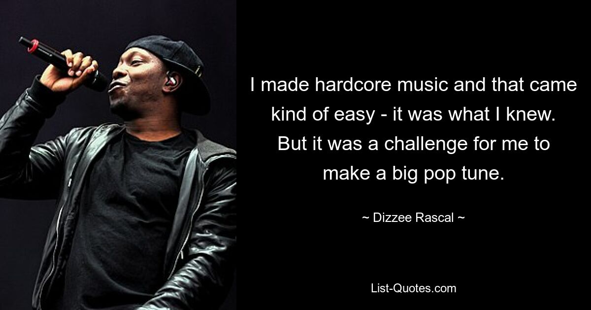 I made hardcore music and that came kind of easy - it was what I knew. But it was a challenge for me to make a big pop tune. — © Dizzee Rascal