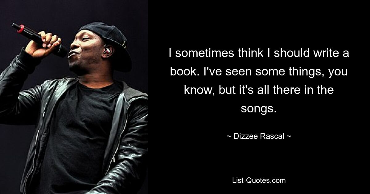 I sometimes think I should write a book. I've seen some things, you know, but it's all there in the songs. — © Dizzee Rascal