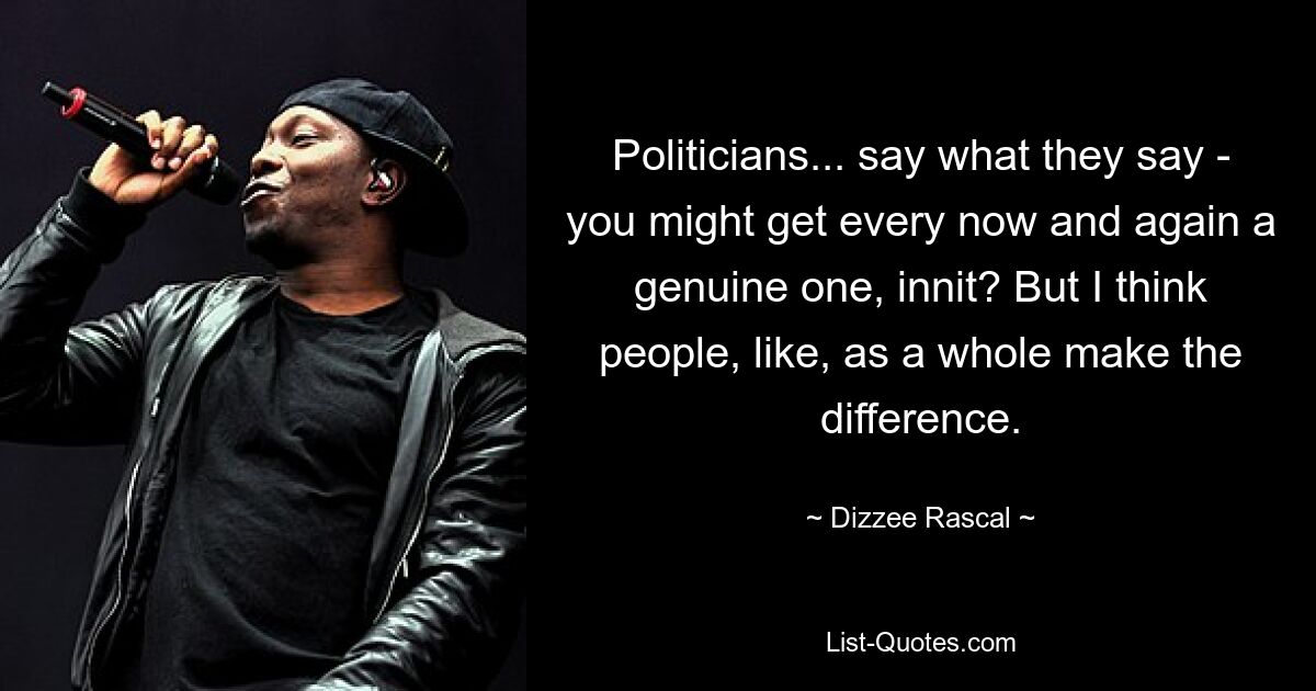 Politicians... say what they say - you might get every now and again a genuine one, innit? But I think people, like, as a whole make the difference. — © Dizzee Rascal