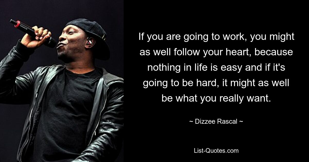 If you are going to work, you might as well follow your heart, because nothing in life is easy and if it's going to be hard, it might as well be what you really want. — © Dizzee Rascal