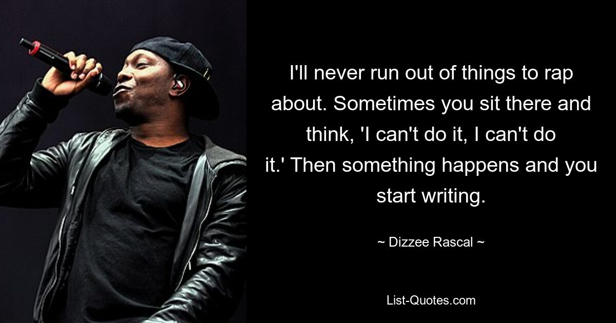 I'll never run out of things to rap about. Sometimes you sit there and think, 'I can't do it, I can't do it.' Then something happens and you start writing. — © Dizzee Rascal