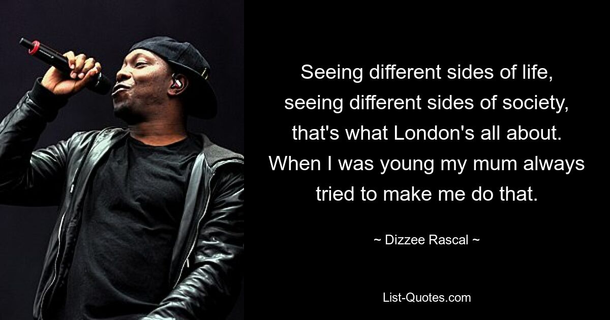 Seeing different sides of life, seeing different sides of society, that's what London's all about. When I was young my mum always tried to make me do that. — © Dizzee Rascal