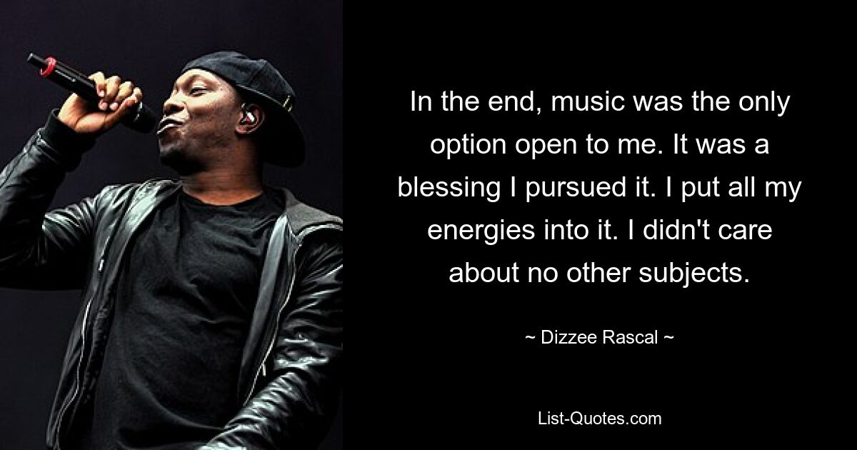 In the end, music was the only option open to me. It was a blessing I pursued it. I put all my energies into it. I didn't care about no other subjects. — © Dizzee Rascal