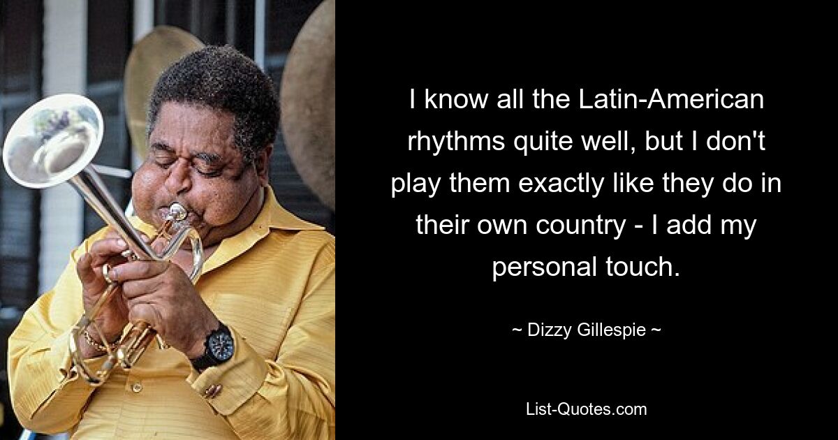 I know all the Latin-American rhythms quite well, but I don't play them exactly like they do in their own country - I add my personal touch. — © Dizzy Gillespie