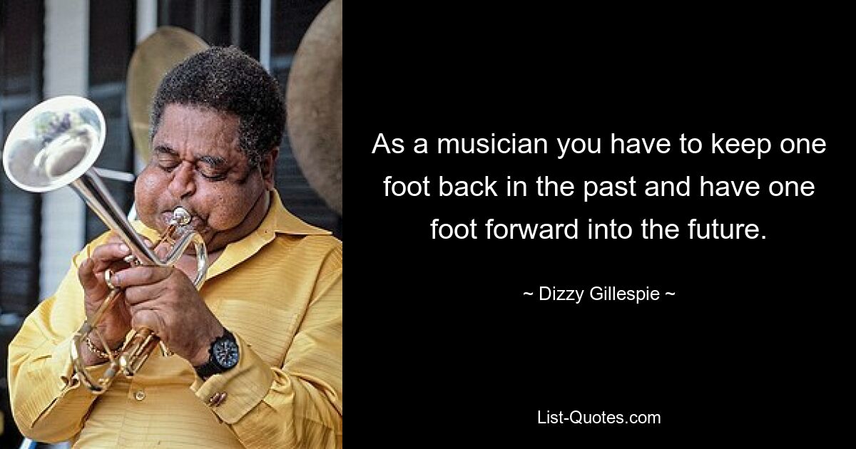 As a musician you have to keep one foot back in the past and have one foot forward into the future. — © Dizzy Gillespie