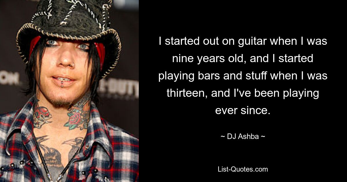 I started out on guitar when I was nine years old, and I started playing bars and stuff when I was thirteen, and I've been playing ever since. — © DJ Ashba