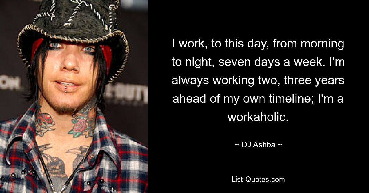 I work, to this day, from morning to night, seven days a week. I'm always working two, three years ahead of my own timeline; I'm a workaholic. — © DJ Ashba