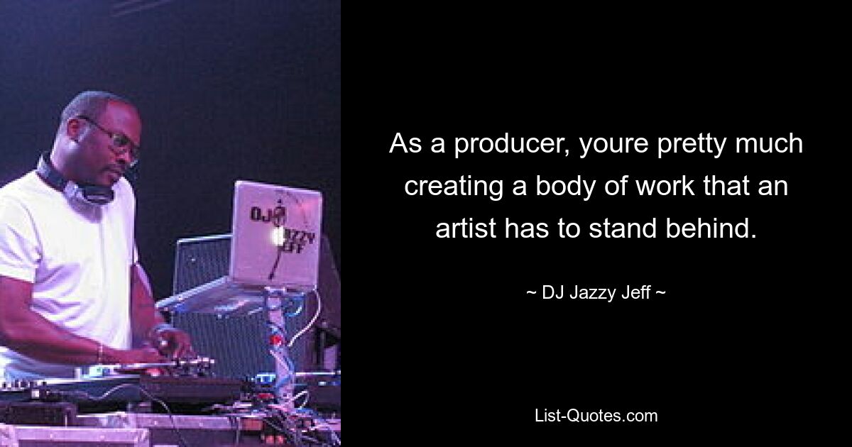 As a producer, youre pretty much creating a body of work that an artist has to stand behind. — © DJ Jazzy Jeff