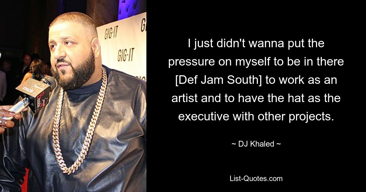 I just didn't wanna put the pressure on myself to be in there [Def Jam South] to work as an artist and to have the hat as the executive with other projects. — © DJ Khaled