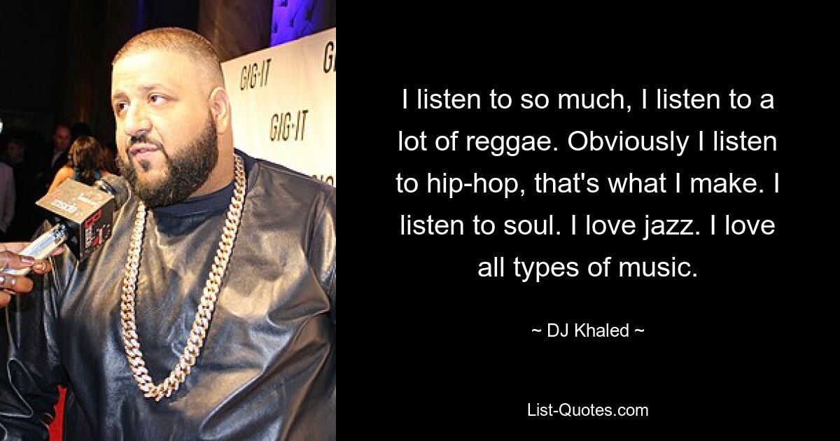 I listen to so much, I listen to a lot of reggae. Obviously I listen to hip-hop, that's what I make. I listen to soul. I love jazz. I love all types of music. — © DJ Khaled