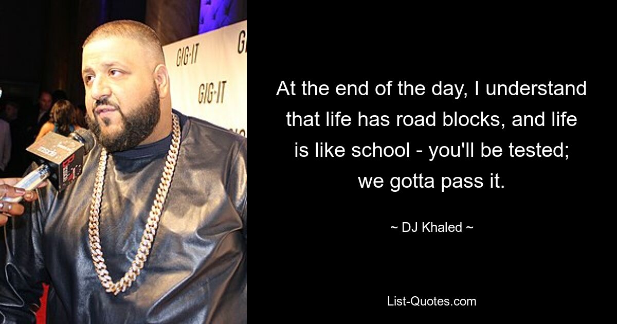 At the end of the day, I understand that life has road blocks, and life is like school - you'll be tested; we gotta pass it. — © DJ Khaled