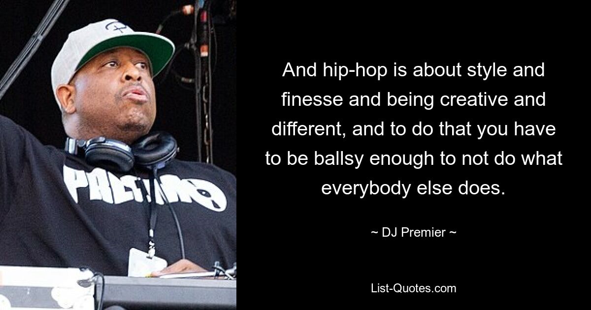 And hip-hop is about style and finesse and being creative and different, and to do that you have to be ballsy enough to not do what everybody else does. — © DJ Premier