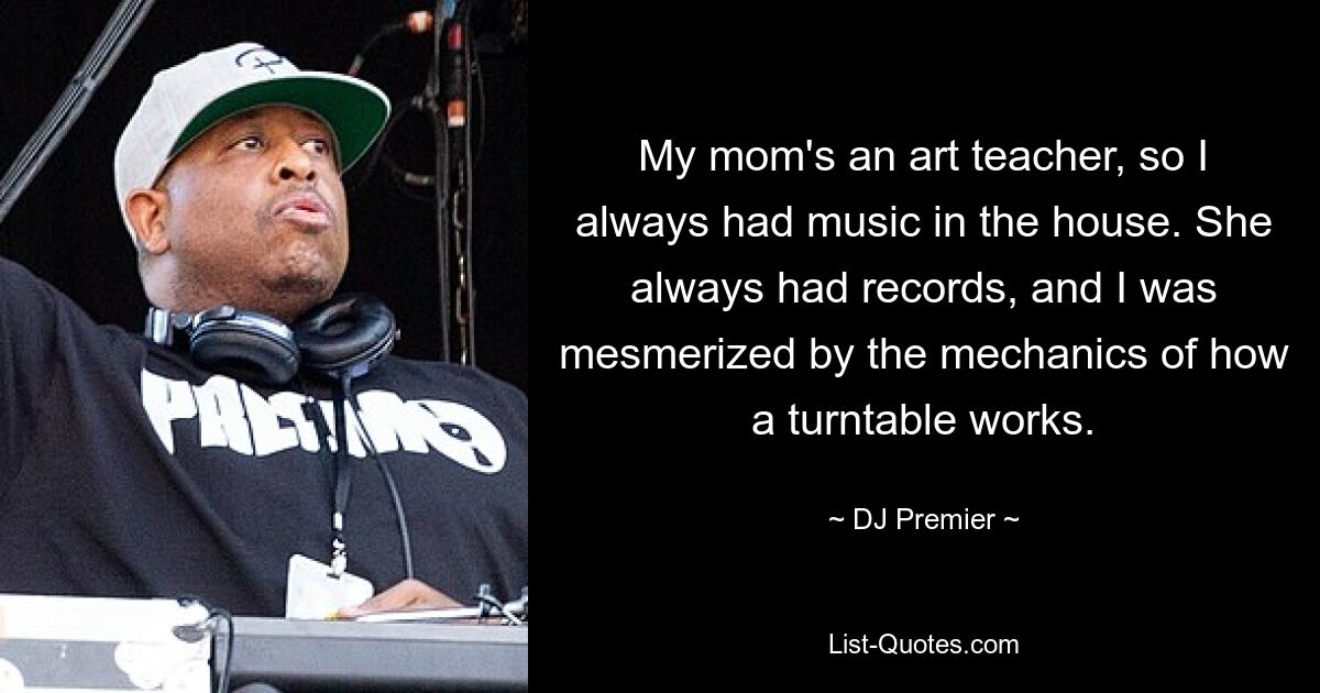 My mom's an art teacher, so I always had music in the house. She always had records, and I was mesmerized by the mechanics of how a turntable works. — © DJ Premier