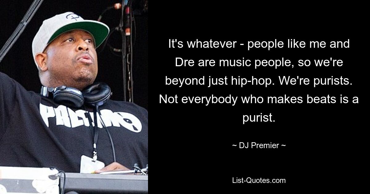 It's whatever - people like me and Dre are music people, so we're beyond just hip-hop. We're purists. Not everybody who makes beats is a purist. — © DJ Premier