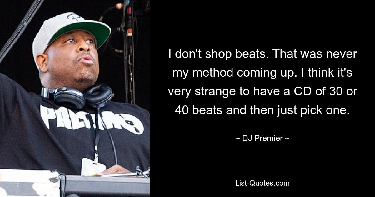 I don't shop beats. That was never my method coming up. I think it's very strange to have a CD of 30 or 40 beats and then just pick one. — © DJ Premier