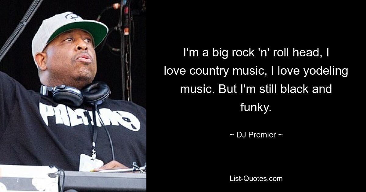 I'm a big rock 'n' roll head, I love country music, I love yodeling music. But I'm still black and funky. — © DJ Premier