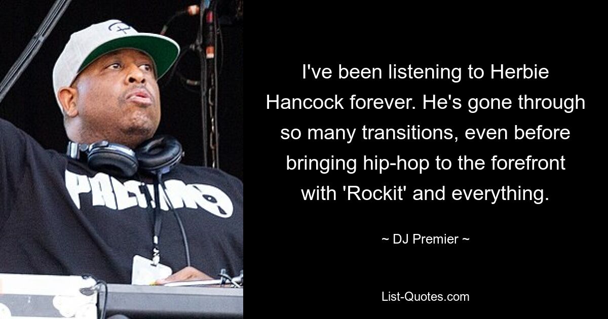 I've been listening to Herbie Hancock forever. He's gone through so many transitions, even before bringing hip-hop to the forefront with 'Rockit' and everything. — © DJ Premier