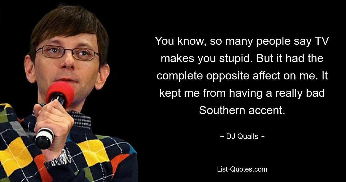 You know, so many people say TV makes you stupid. But it had the complete opposite affect on me. It kept me from having a really bad Southern accent. — © DJ Qualls