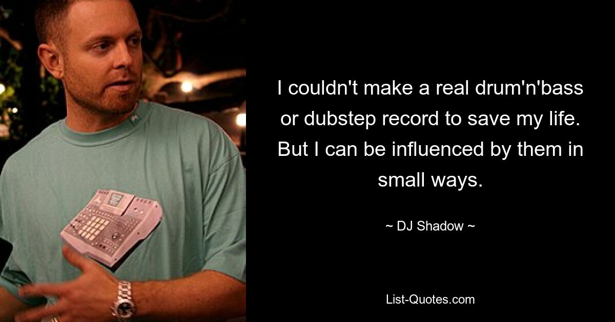 I couldn't make a real drum'n'bass or dubstep record to save my life. But I can be influenced by them in small ways. — © DJ Shadow