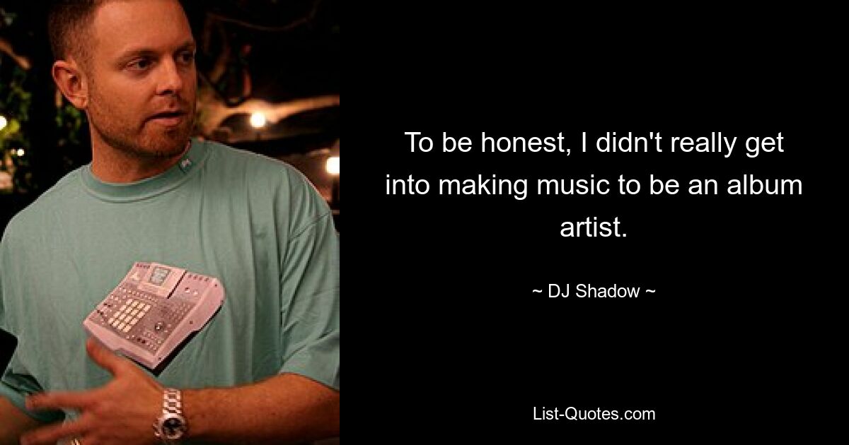 To be honest, I didn't really get into making music to be an album artist. — © DJ Shadow