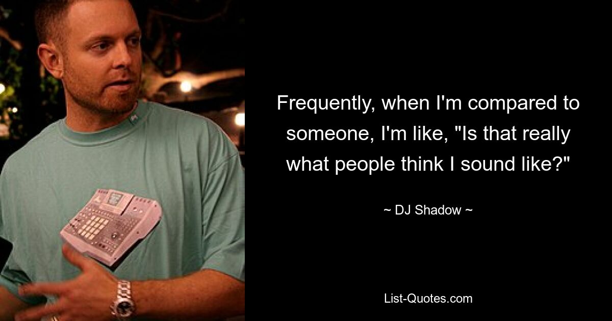 Frequently, when I'm compared to someone, I'm like, "Is that really what people think I sound like?" — © DJ Shadow