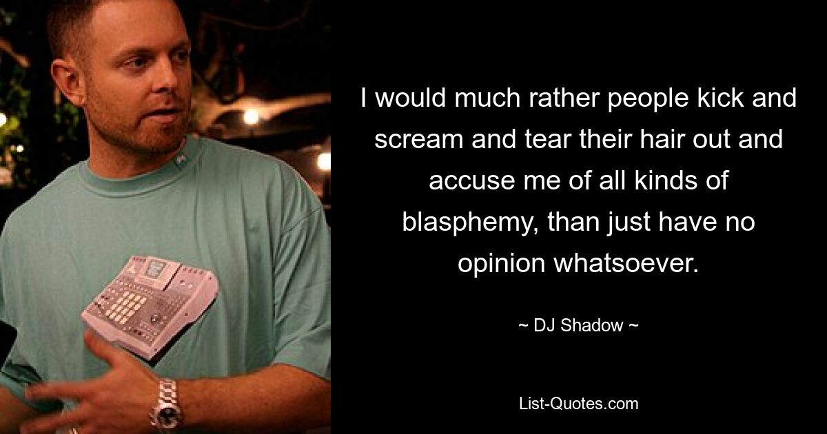 I would much rather people kick and scream and tear their hair out and accuse me of all kinds of blasphemy, than just have no opinion whatsoever. — © DJ Shadow