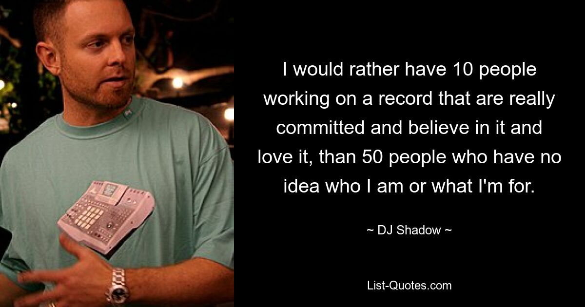 I would rather have 10 people working on a record that are really committed and believe in it and love it, than 50 people who have no idea who I am or what I'm for. — © DJ Shadow