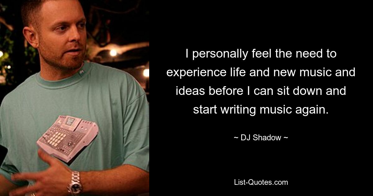 I personally feel the need to experience life and new music and ideas before I can sit down and start writing music again. — © DJ Shadow