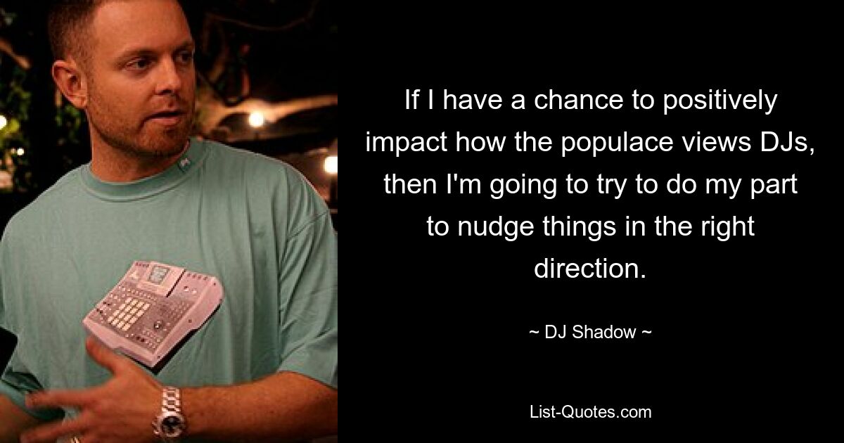 If I have a chance to positively impact how the populace views DJs, then I'm going to try to do my part to nudge things in the right direction. — © DJ Shadow