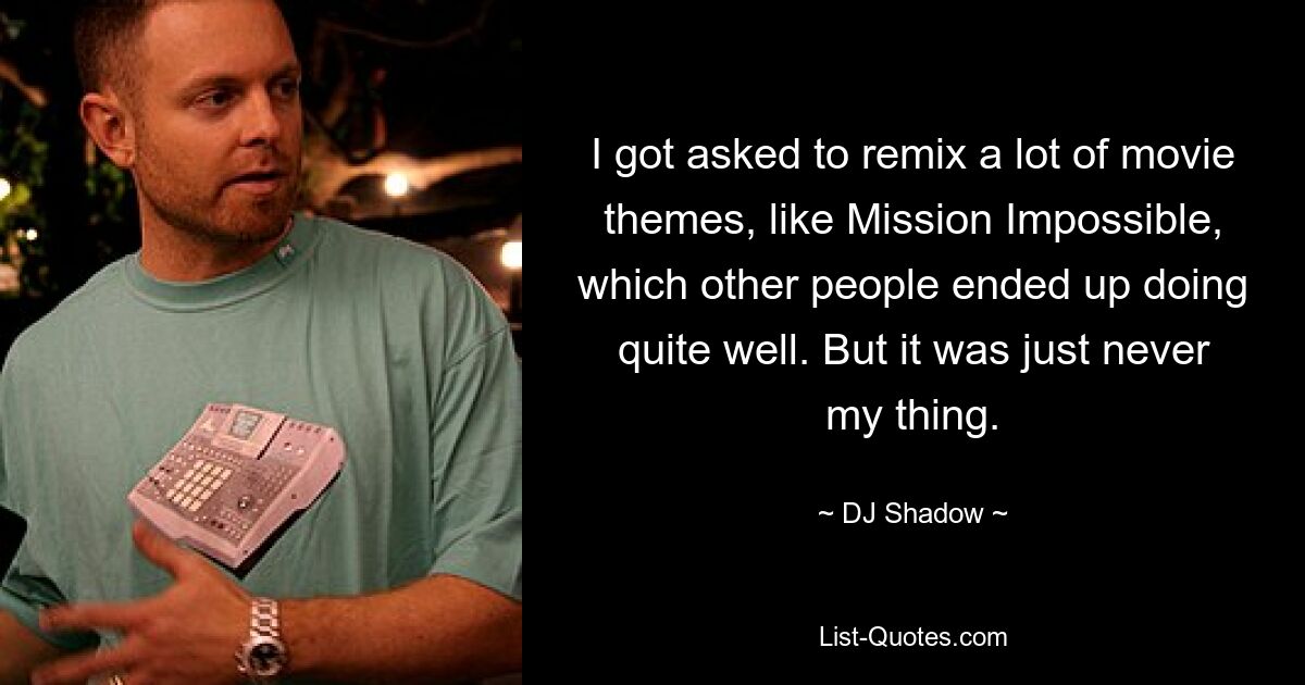 I got asked to remix a lot of movie themes, like Mission Impossible, which other people ended up doing quite well. But it was just never my thing. — © DJ Shadow