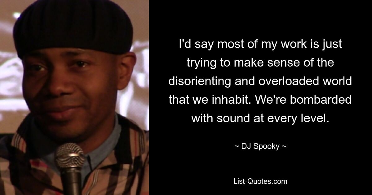 I'd say most of my work is just trying to make sense of the disorienting and overloaded world that we inhabit. We're bombarded with sound at every level. — © DJ Spooky