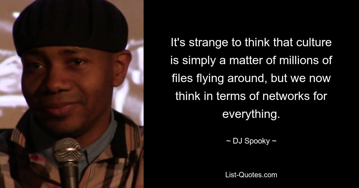 It's strange to think that culture is simply a matter of millions of files flying around, but we now think in terms of networks for everything. — © DJ Spooky