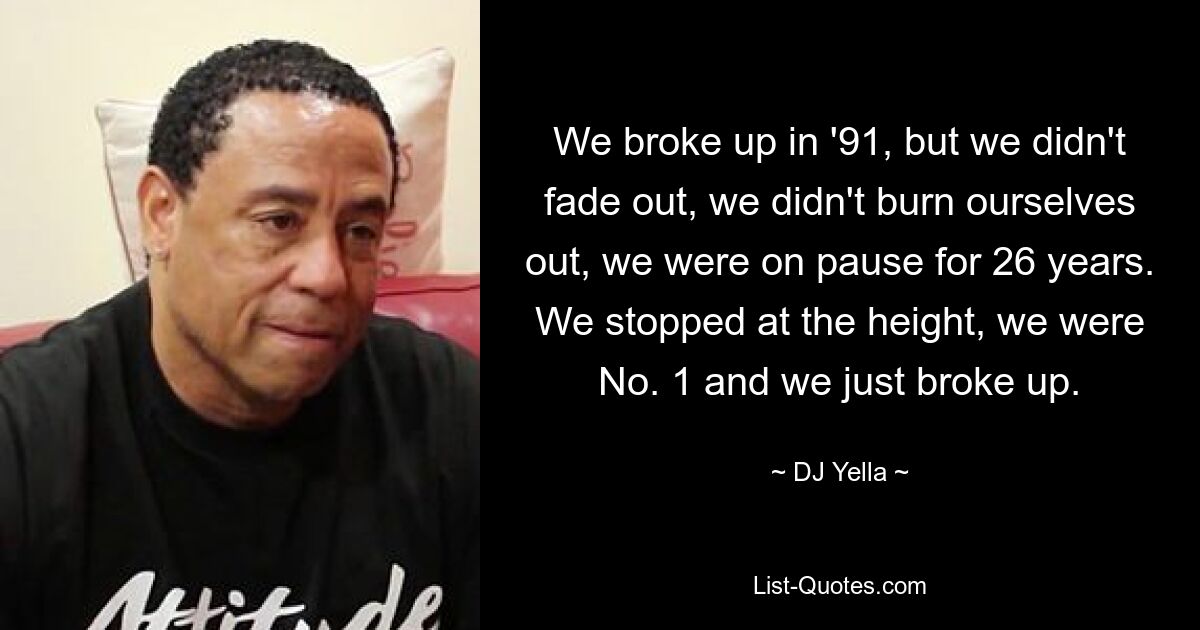 We broke up in '91, but we didn't fade out, we didn't burn ourselves out, we were on pause for 26 years. We stopped at the height, we were No. 1 and we just broke up. — © DJ Yella