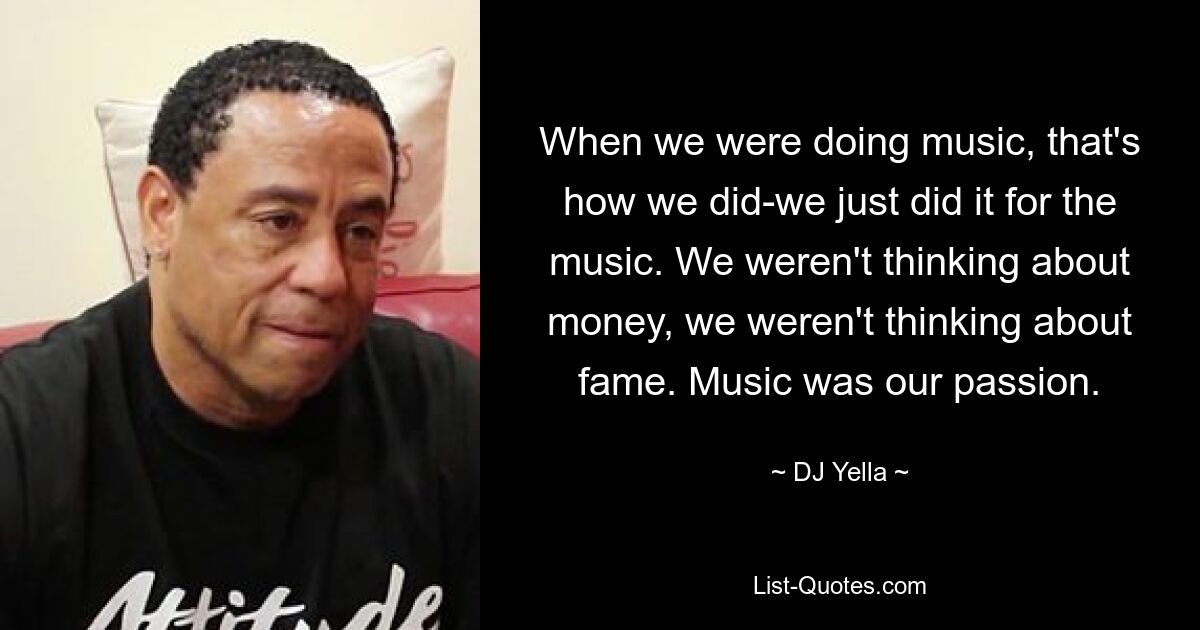 When we were doing music, that's how we did-we just did it for the music. We weren't thinking about money, we weren't thinking about fame. Music was our passion. — © DJ Yella