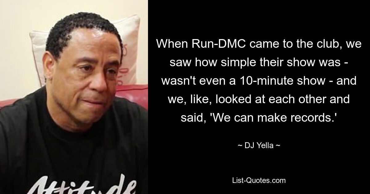 When Run-DMC came to the club, we saw how simple their show was - wasn't even a 10-minute show - and we, like, looked at each other and said, 'We can make records.' — © DJ Yella