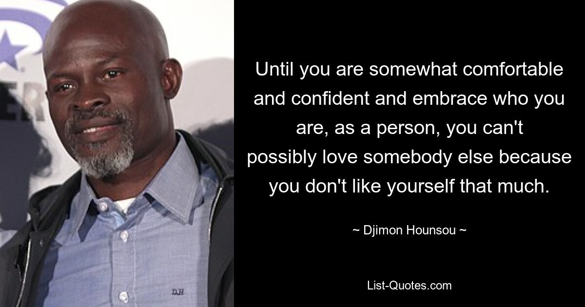 Until you are somewhat comfortable and confident and embrace who you are, as a person, you can't possibly love somebody else because you don't like yourself that much. — © Djimon Hounsou