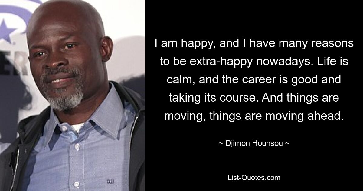 I am happy, and I have many reasons to be extra-happy nowadays. Life is calm, and the career is good and taking its course. And things are moving, things are moving ahead. — © Djimon Hounsou