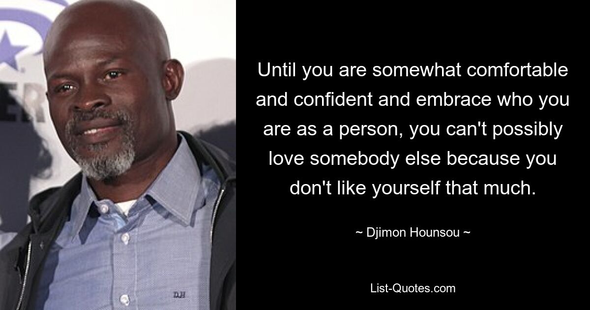 Until you are somewhat comfortable and confident and embrace who you are as a person, you can't possibly love somebody else because you don't like yourself that much. — © Djimon Hounsou