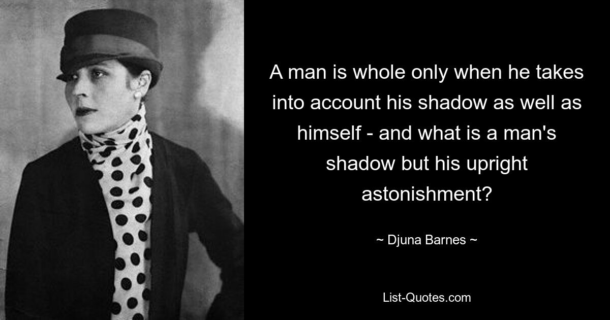 A man is whole only when he takes into account his shadow as well as himself - and what is a man's shadow but his upright astonishment? — © Djuna Barnes