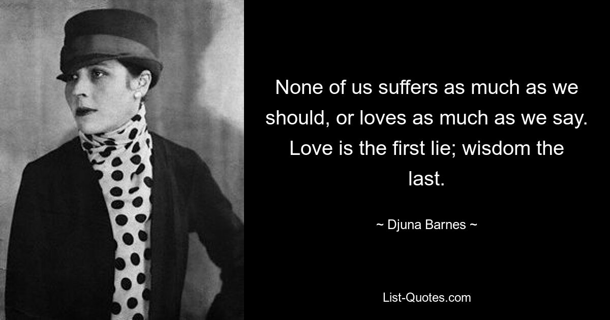 None of us suffers as much as we should, or loves as much as we say. Love is the first lie; wisdom the last. — © Djuna Barnes