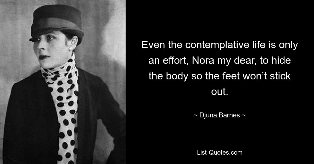 Even the contemplative life is only an effort, Nora my dear, to hide the body so the feet won’t stick out. — © Djuna Barnes