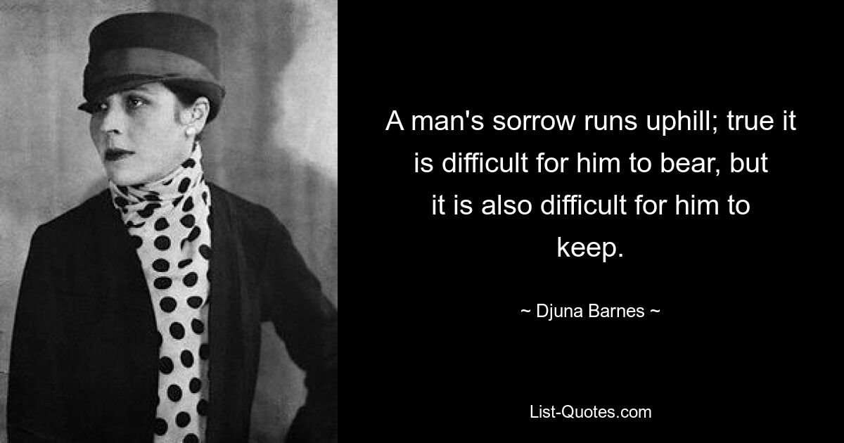 A man's sorrow runs uphill; true it is difficult for him to bear, but it is also difficult for him to keep. — © Djuna Barnes