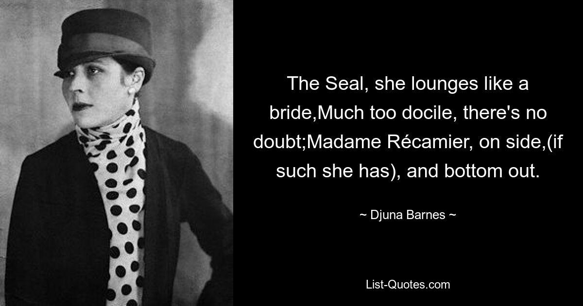 The Seal, she lounges like a bride,Much too docile, there's no doubt;Madame Récamier, on side,(if such she has), and bottom out. — © Djuna Barnes