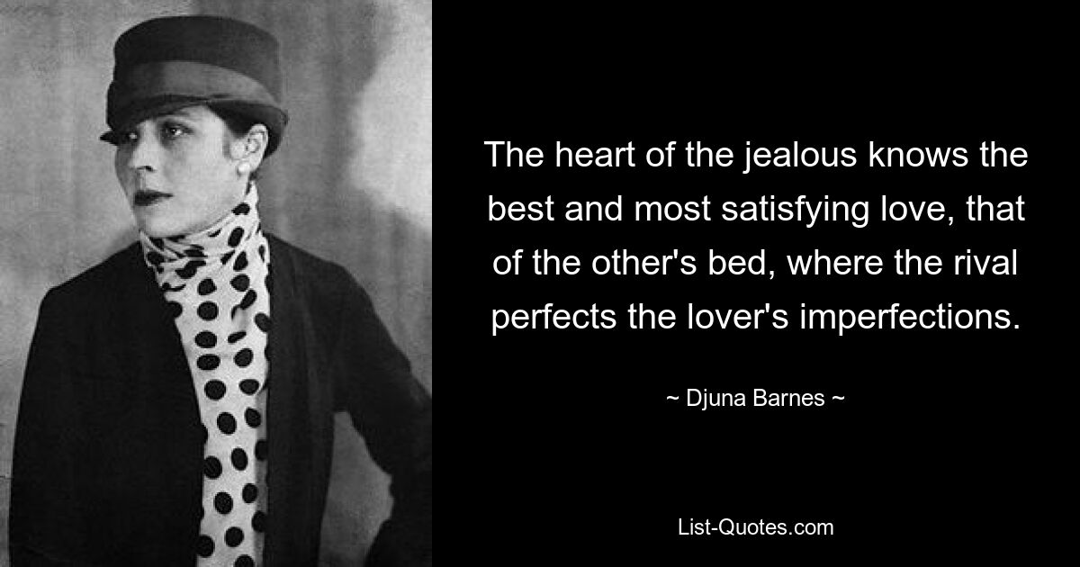 The heart of the jealous knows the best and most satisfying love, that of the other's bed, where the rival perfects the lover's imperfections. — © Djuna Barnes