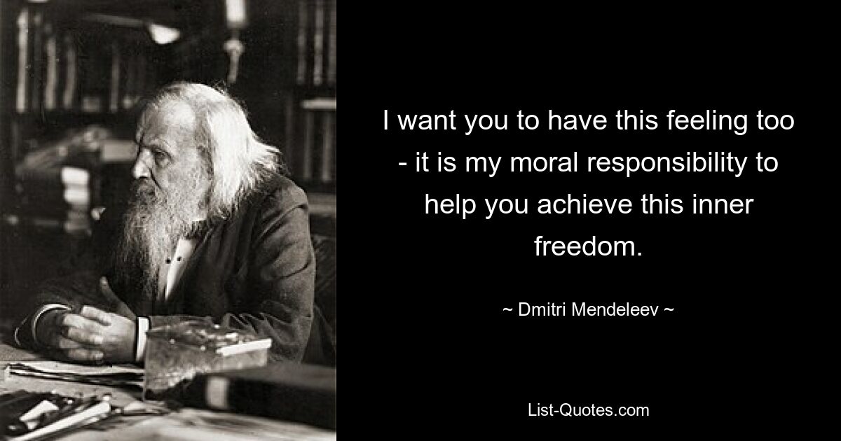 I want you to have this feeling too - it is my moral responsibility to help you achieve this inner freedom. — © Dmitri Mendeleev