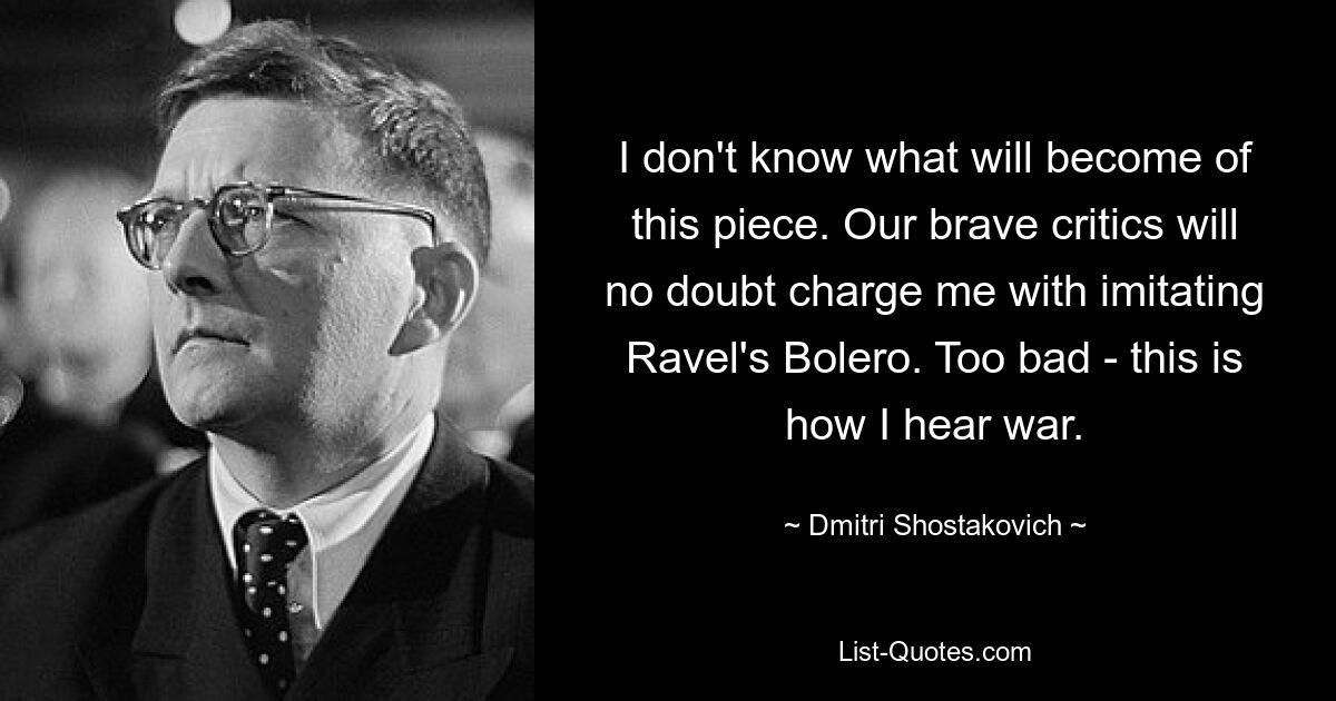 I don't know what will become of this piece. Our brave critics will no doubt charge me with imitating Ravel's Bolero. Too bad - this is how I hear war. — © Dmitri Shostakovich